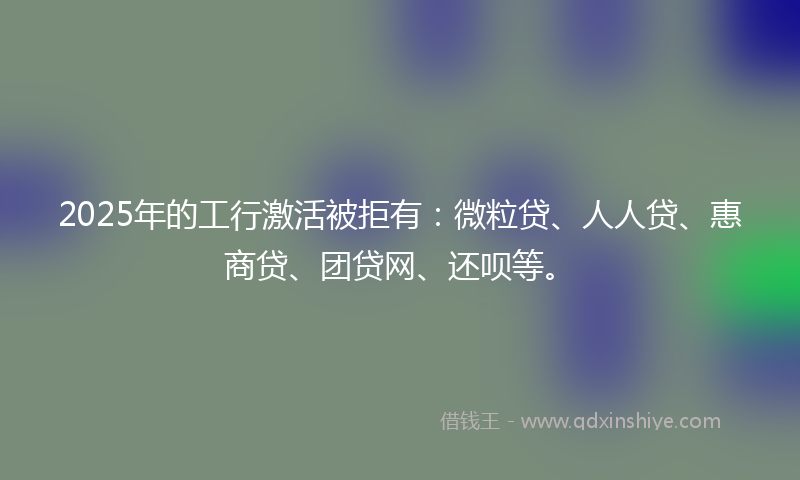 2025年的工行激活被拒有：微粒贷、人人贷、惠商贷、团贷网、还呗等。