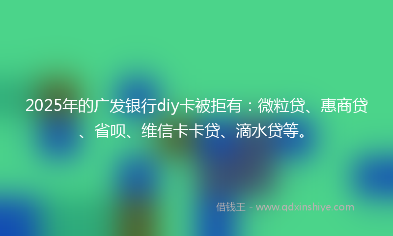 2025年的广发银行diy卡被拒有：微粒贷、惠商贷、省呗、维信卡卡贷、滴水贷等。