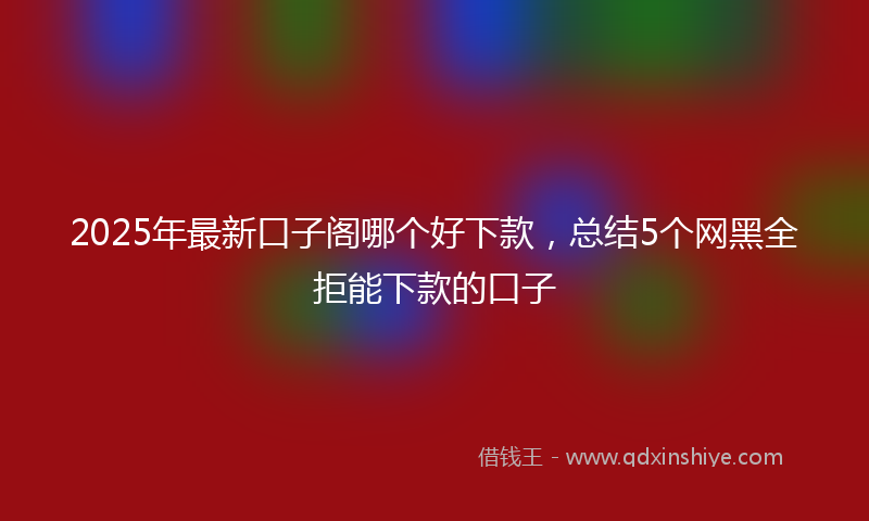 2025年最新口子阁哪个好下款，总结5个网黑全拒能下款的口子