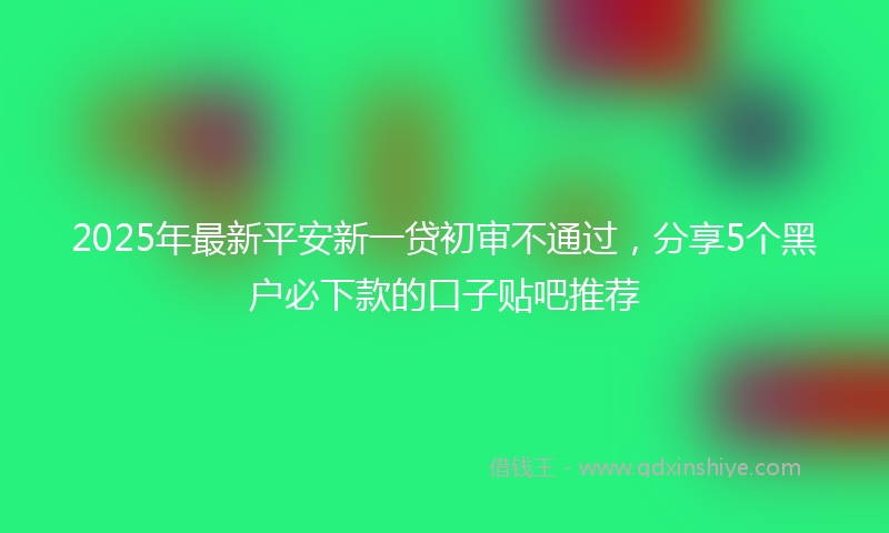 2025年最新平安新一贷初审不通过，分享5个黑户必下款的口子贴吧推荐