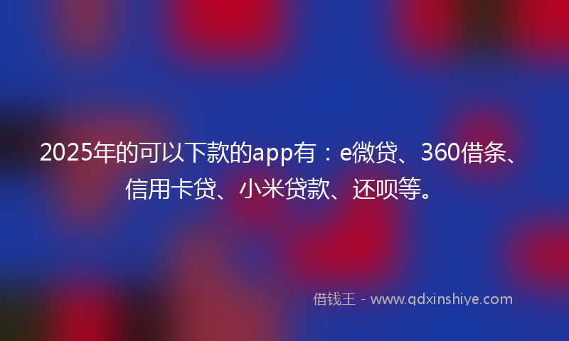 2025年的可以下款的app有：e微贷、360借条、信用卡贷、小米贷款、还呗等。