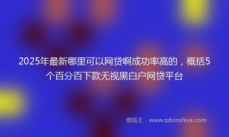 2025年最新哪里可以网贷啊成功率高的，概括5个百分百下款无视黑白户网贷平台
