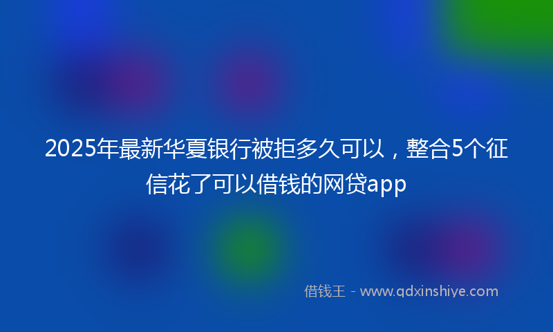 2025年最新华夏银行被拒多久可以，整合5个征信花了可以借钱的网贷app