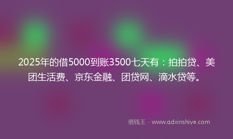 2025年的借5000到账3500七天有：拍拍贷、美团生活费、京东金融、团贷网、滴水贷等。