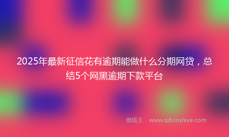 2025年最新征信花有逾期能做什么分期网贷，总结5个网黑逾期下款平台