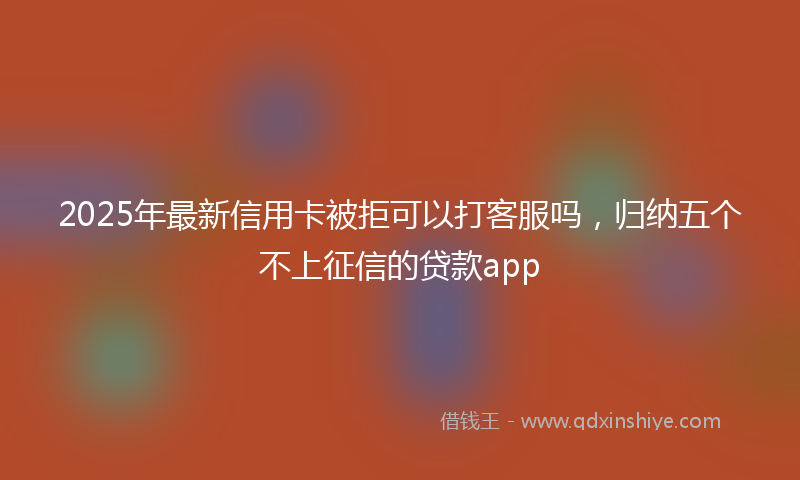 2025年最新信用卡被拒可以打客服吗，归纳五个不上征信的贷款app