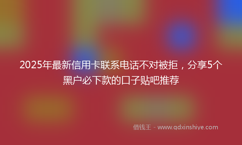 2025年最新信用卡联系电话不对被拒，分享5个黑户必下款的口子贴吧推荐