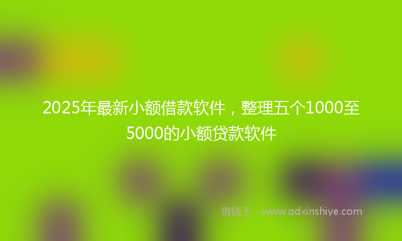 2025年最新小额借款软件，整理五个1000至5000的小额贷款软件