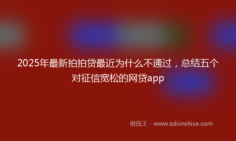 2025年最新拍拍贷最近为什么不通过，总结五个对征信宽松的网贷app