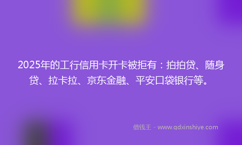 2025年的工行信用卡开卡被拒有：拍拍贷、随身贷、拉卡拉、京东金融、平安口袋银行等。