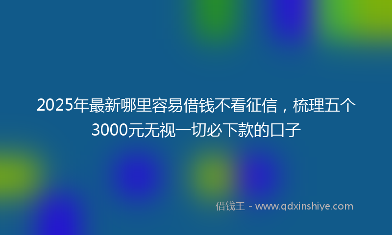 2025年最新哪里容易借钱不看征信，梳理五个3000元无视一切必下款的口子