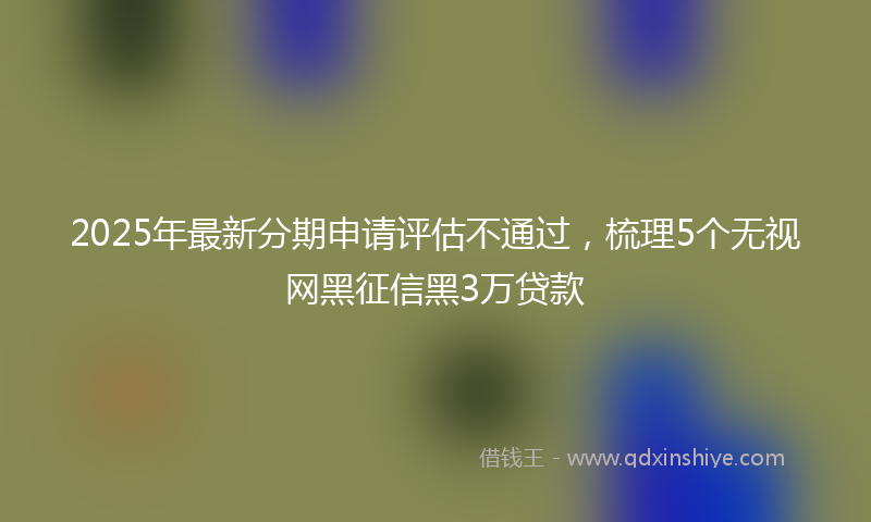 2025年最新分期申请评估不通过，梳理5个无视网黑征信黑3万贷款