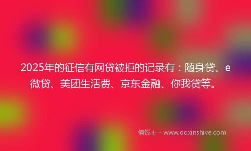 2025年的征信有网贷被拒的记录有：随身贷、e微贷、美团生活费、京东金融、你我贷等。