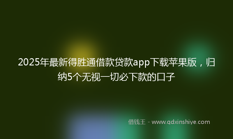 2025年最新得胜通借款贷款app下载苹果版，归纳5个无视一切必下款的口子
