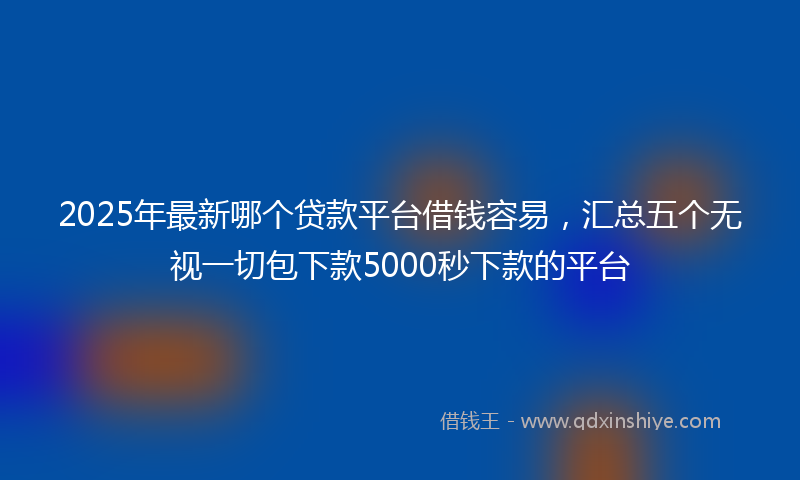 2025年最新哪个贷款平台借钱容易，汇总五个无视一切包下款5000秒下款的平台