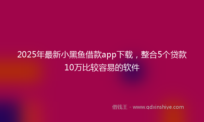 2025年最新小黑鱼借款app下载，整合5个贷款10万比较容易的软件