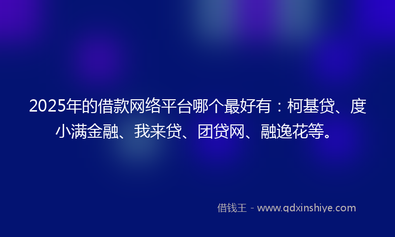 2025年的借款网络平台哪个最好有：柯基贷、度小满金融、我来贷、团贷网、融逸花等。