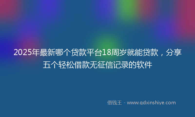 2025年最新哪个贷款平台18周岁就能贷款，分享五个轻松借款无征信记录的软件