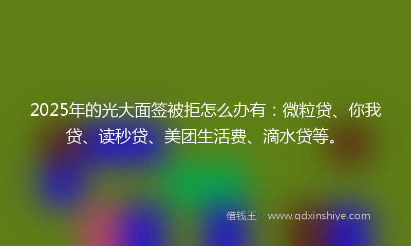 2025年的光大面签被拒怎么办有：微粒贷、你我贷、读秒贷、美团生活费、滴水贷等。