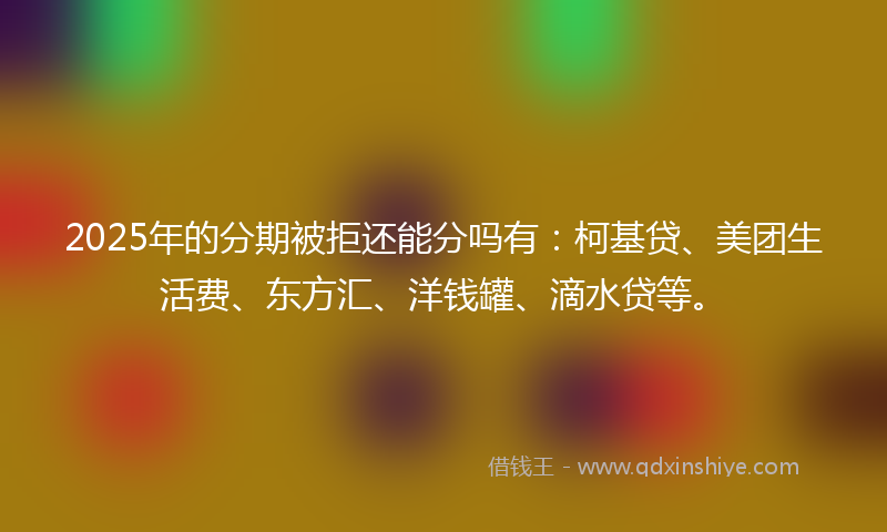2025年的分期被拒还能分吗有：柯基贷、美团生活费、东方汇、洋钱罐、滴水贷等。