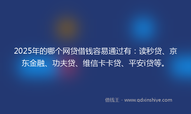 2025年的哪个网贷借钱容易通过有：读秒贷、京东金融、功夫贷、维信卡卡贷、平安i贷等。