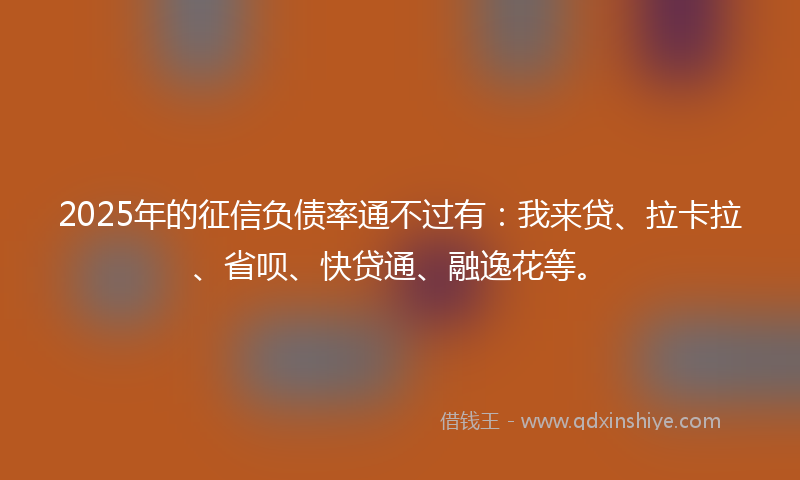 2025年的征信负债率通不过有：我来贷、拉卡拉、省呗、快贷通、融逸花等。