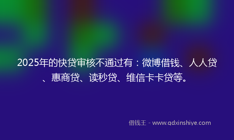 2025年的快贷审核不通过有：微博借钱、人人贷、惠商贷、读秒贷、维信卡卡贷等。