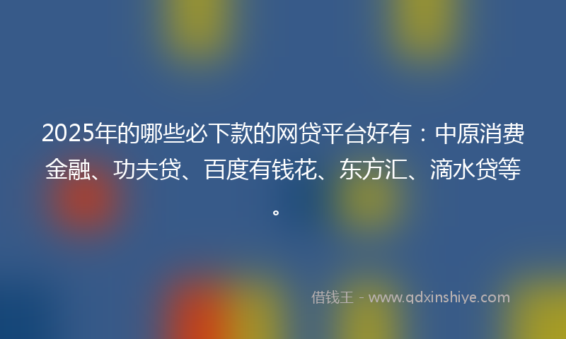 2025年的哪些必下款的网贷平台好有：中原消费金融、功夫贷、百度有钱花、东方汇、滴水贷等。