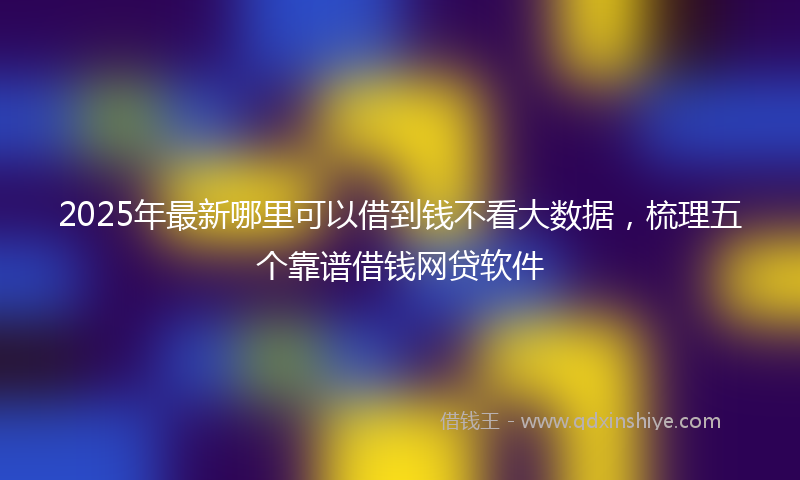 2025年最新哪里可以借到钱不看大数据，梳理五个靠谱借钱网贷软件