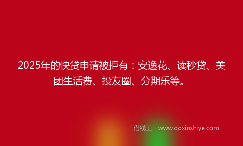 2025年的快贷申请被拒有：安逸花、读秒贷、美团生活费、投友圈、分期乐等。