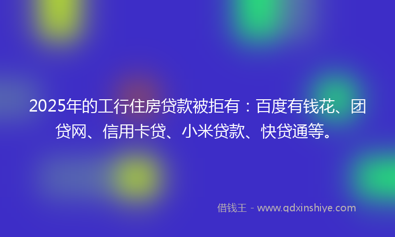 2025年的工行住房贷款被拒有：百度有钱花、团贷网、信用卡贷、小米贷款、快贷通等。