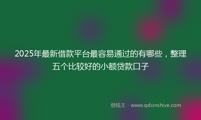 2025年最新借款平台最容易通过的有哪些，整理五个比较好的小额贷款口子
