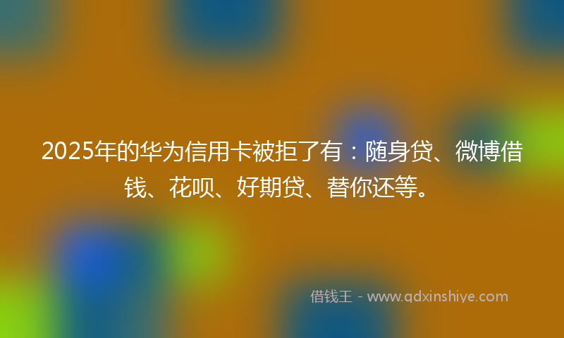 2025年的华为信用卡被拒了有：随身贷、微博借钱、花呗、好期贷、替你还等。