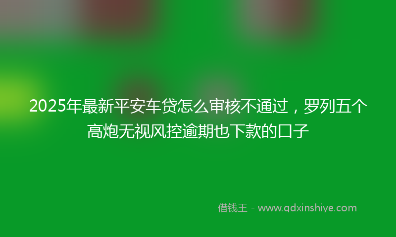 2025年最新平安车贷怎么审核不通过，罗列五个高炮无视风控逾期也下款的口子