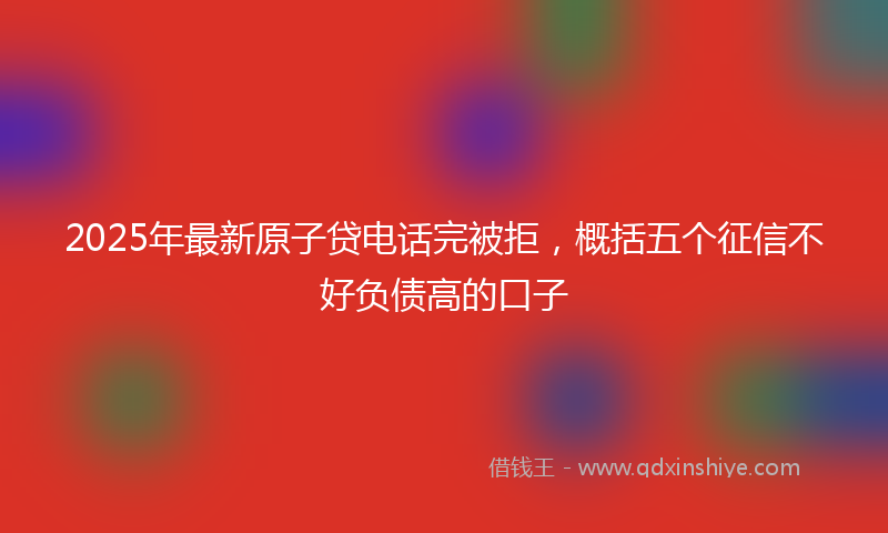 2025年最新原子贷电话完被拒，概括五个征信不好负债高的口子