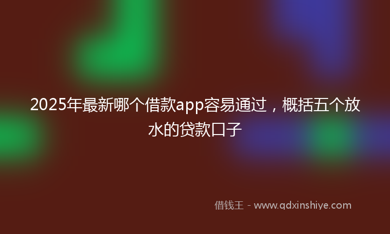 2025年最新哪个借款app容易通过，概括五个放水的贷款口子