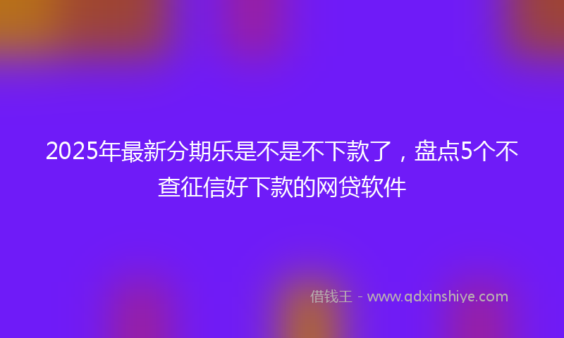 2025年最新分期乐是不是不下款了，盘点5个不查征信好下款的网贷软件