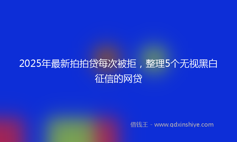 2025年最新拍拍贷每次被拒，整理5个无视黑白征信的网贷