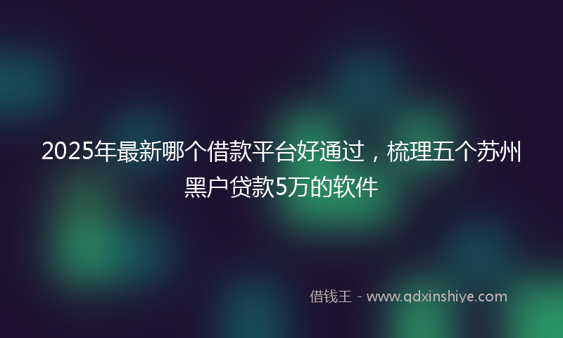 2025年最新哪个借款平台好通过，梳理五个苏州黑户贷款5万的软件