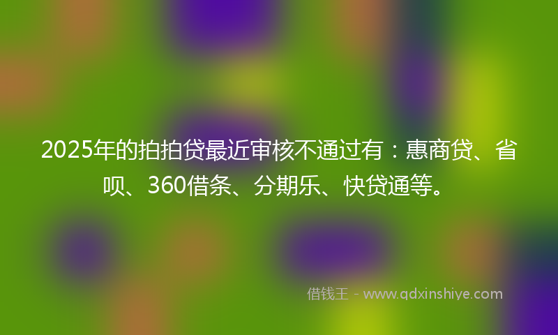 2025年的拍拍贷最近审核不通过有：惠商贷、省呗、360借条、分期乐、快贷通等。