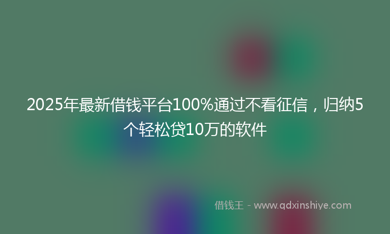 2025年最新借钱平台100%通过不看征信，归纳5个轻松贷10万的软件