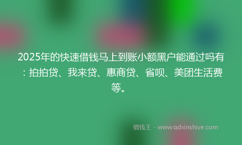 2025年的快速借钱马上到账小额黑户能通过吗有：拍拍贷、我来贷、惠商贷、省呗、美团生活费等。