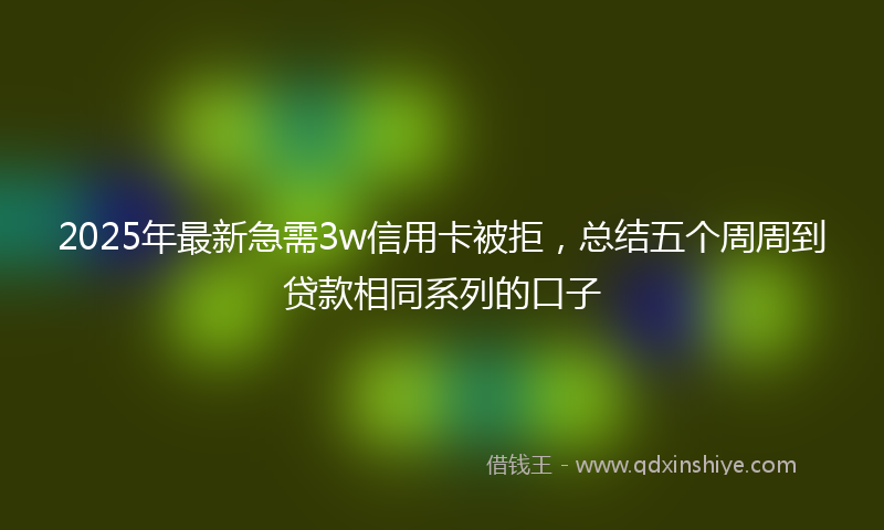 2025年最新急需3w信用卡被拒，总结五个周周到贷款相同系列的口子