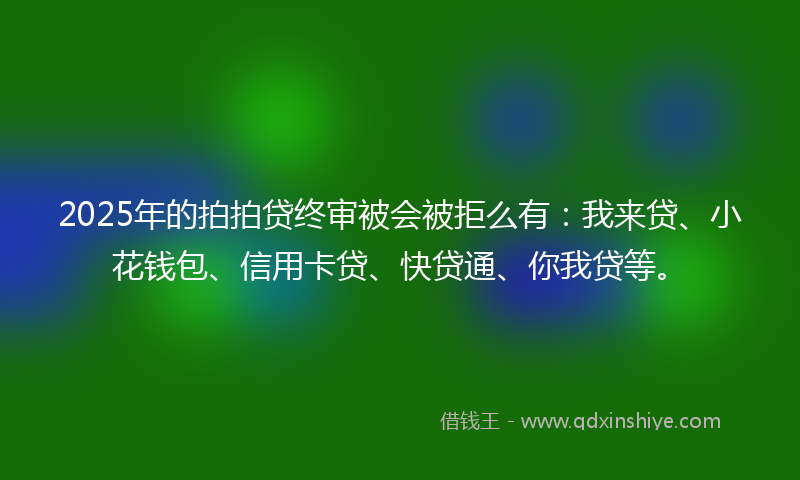 2025年的拍拍贷终审被会被拒么有：我来贷、小花钱包、信用卡贷、快贷通、你我贷等。