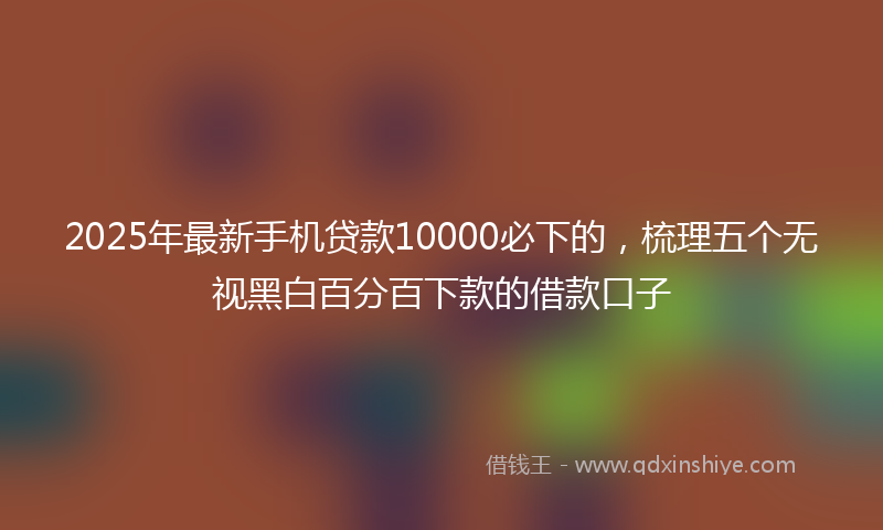 2025年最新手机贷款10000必下的，梳理五个无视黑白百分百下款的借款口子