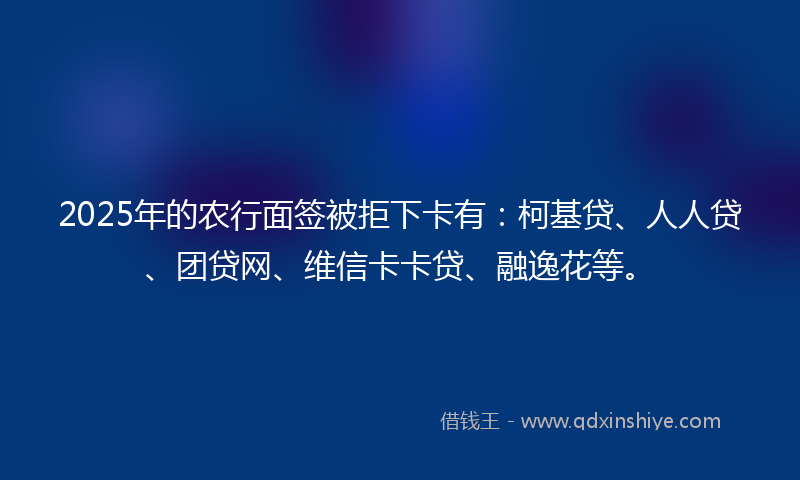 2025年的农行面签被拒下卡有：柯基贷、人人贷、团贷网、维信卡卡贷、融逸花等。