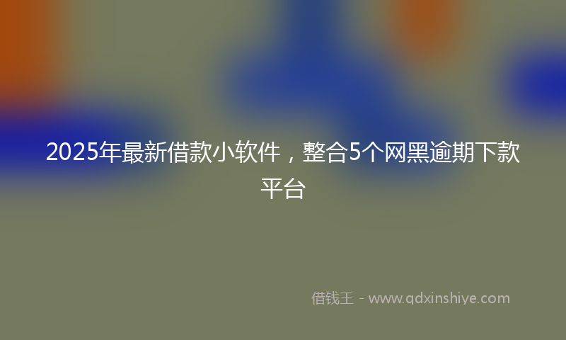 2025年最新借款小软件，整合5个网黑逾期下款平台