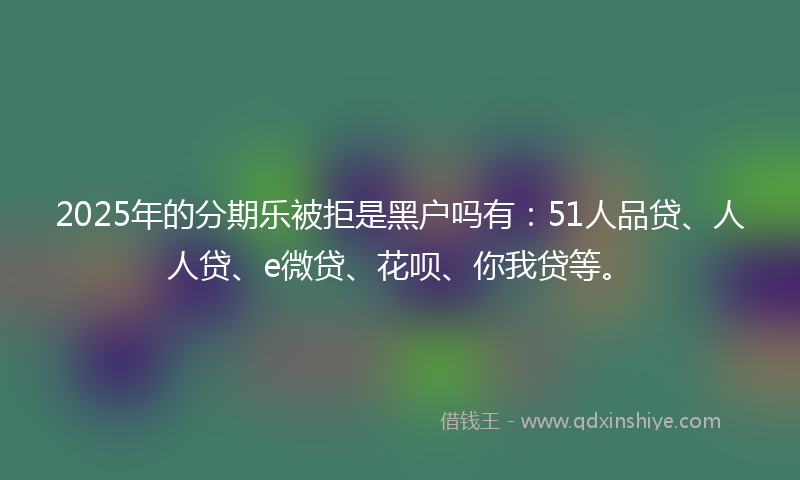 2025年的分期乐被拒是黑户吗有：51人品贷、人人贷、e微贷、花呗、你我贷等。