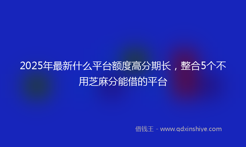 2025年最新什么平台额度高分期长，整合5个不用芝麻分能借的平台