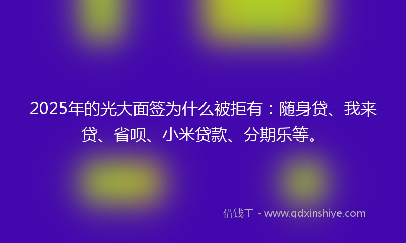 2025年的光大面签为什么被拒有：随身贷、我来贷、省呗、小米贷款、分期乐等。